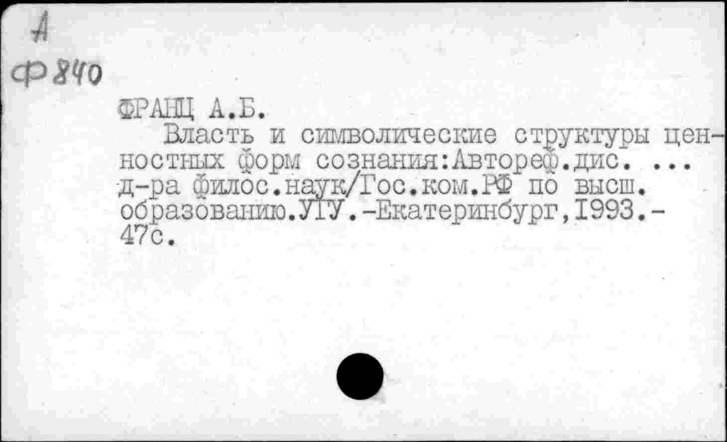 ﻿ср Л о
ФРАНЦ А.Б.
Власть и символические структуры ностных форм сознания:Автореф.дис. •д-ра филос.наук/Гос.ком.РФ по высш, образованию.УГУ.-Екатеринбург,1993. 47с.